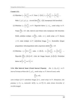 Pengantar Analisis Real I



Contoh 1.5.3.
                        1                                       1           1
   (1) Diberikan I n = 0,  , n ∈ ℕ . Yaitu I1 = [ 0,1] , I 2 = 0,  , I 3 =  0,  , ....
                        n                                       2           3
                                                        ∞
       Maka I1 ⊇ I 2 ⊇ I 3 ⊇ ... (nested) dan           ∩ I = {0} (mempunyai titik berserikat).
                                                               n
                                                        n =1


                        1
   (2) Diberikan I n =  0,  , n ∈ ℕ . Diperoleh bahwa I n ⊃ I n +1 , untuk setiap n ∈ ℕ .
                        n
                ∞
       Tetapi   ∩I     n   = ∅ . Jadi, interval susut belum tentu mempunyai titik berserikat.
                n =1

                                             ∞
       Sebab, andaikan terdapat x ∈ ∩ I n , maka x ∈ I n untuk setiap n ∈ ℕ . Karena
                                            n =1

                                                                       1
        x > 0 , maka terdapat n ∈ ℕ sedemikian hingga                    < x . Kontradiksi dengan
                                                                       n
                                                                            ∞
       pengandaian. Jadi pengandaian salah, yang benar adalah              ∩I     n   = ∅.
                                                                           n =1


                            1                              1            1
   (3) Diberikan I n = 0,1 +  , maka I1 = [ 0, 2] , I 2 = 0,1  , I 2 = 0,1  , ....
                            n                              2            3
                           ∞
       Diperoleh       ∩ I = [0,1] ≠ ∅ .
                               n           (Ada tak hingga banyak ξ ∈ [ 0,1] ). Perhatikan
                       n =1


                  1          
       bahwa inf 1 + : n ∈ ℕ  = 1 .
                  n          


1.5.4. Sifat Interval Susut (Nested Interval Property)                   Jika I n = [ an , bn ] , n ∈ ℕ

interval tertutup terbatas dan I n ⊇ I n +1 untuk setiap n ∈ ℕ (interval susut), maka
                                             ∞

                                             ∩I     n   ≠∅,
                                             n =1


yaitu terdapat ξ ∈ ℝ sedemikian hingga ξ ∈ I n untuk setiap n ∈ ℕ . Selanjutnya, jika

panjang I n = bn − an memenuhi inf {bn − an : n ∈ ℕ} = 0 , maka elemen berserikat ξ

tersebut tunggal.




                                                                                                    29
 
