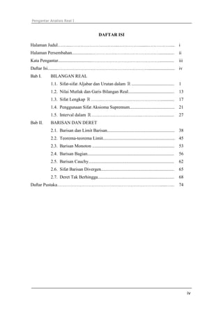 Pengantar Analisis Real I



                                                DAFTAR ISI

Halaman Judul……...…………………………...……………......…………….... i
Halaman Persembahan..................……………………………………….............                                             ii
Kata Pengantar..............................……………………………………….............                                      iii
Daftar Isi.........……………………………………………………........................ iv
Bab I.     BILANGAN REAL
           1.1. Sifat-sifat Aljabar dan Urutan dalam ℝ ......................................                 1
           1.2. Nilai Mutlak dan Garis Bilangan Real.........................................                 13
           1.3. Sifat Lengkap ℝ …….………….………………………............                                                 17
           1.4. Penggunaan Sifat Aksioma Supremum........................................ 21
           1.5. Interval dalam ℝ ……….………….………..………….............                                              27
Bab II.    BARISAN DAN DERET
           2.1. Barisan dan Limit Barisan............................................................ 38
           2.2. Teorema-teorema Limit................................................................ 45
           2.3. Barisan Monoton .........................................................................     53
           2.4. Barisan Bagian.............................................................................   56
           2.5. Barisan Cauchy............................................................................    62
           2.6. Sifat Barisan Divergen.................................................................       65
           2.7. Deret Tak Berhingga....................................................................       68
Daftar Pustaka…………………………………………………………….....…...                                                                74




                                                                                                                    iv
 