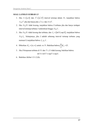 Pengantar Analisis Real I



SOAL LATIHAN SUBBAB 1.5
   1. Jika I := [ a, b ] dan I ′ := [ a′, b′] interval tertutup dalam ℝ , tunjukkan bahwa

        I ⊆ I ′ jika dan hanya jika a′ ≤ a dan b ≤ b′ .
   2. Jika S ⊆ ℝ tidak kosong, tunjukkan bahwa S terbatas jika dan hanya terdapat
       interval tertutup terbatas I sedemikian hingga S ⊆ I .
   3. Jika S ⊆ ℝ tidak kosong dan terbatas, dan I S := [inf S ,sup S ] , tunjukkan bahwa

        S ⊆ I S . Selanjutnya, jika J adalah sebarang interval tertutup terbatas yang

       memuat S, tunjukkan bahwa I S ⊆ J .
                                                                   ∞
   4. Diberikan K n := ( n, ∞ ) untuk n ∈ ℕ . Buktikan bahwa       ∩K     n   = ∅.
                                                                   n =1

   5. Jika S himpunan terbatas di ℝ dan T ⊂ S tidak kosong, buktikan bahwa
                                 inf S ≤ inf T ≤ sup T ≤ sup S .
   6. Buktikan Akibat 1.5.1.2.(b).




                                                                                      37
 