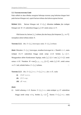 Pengantar Analisis Real I



2.2. Teorema-teorema Limit
Pada subbab ini akan dibahas mengenai beberapa teorema yang berkaitan dengan limit
pada barisan bilangan real, seperti barisan terbatas dan kekonvergenan barisan.


Definisi 2.2.1.        Barisan bilangan real X = ( xn ) dikatakan terbatas jika terdapat

bilangan real M > 0 sedemikian hingga xn ≤ M untuk semua n ∈ ℕ .


         Oleh karena itu, barisan ( xn ) terbatas jika dan hanya jika himpunan { xn : n ∈ ℕ}

merupakan subset terbatas dalam ℝ .


Teorema 2.2.2. Jika X = ( xn ) konvergen, maka X = ( xn ) terbatas.


Bukti. Diketahui X = ( xn ) konvergen, misalkan konvergen ke x. Diambil ε = 1 , maka

terdapat        K ∈ℕ   sedemikian hingga untuk setiap          n≥K     berlaku   xn − x < 1 .

Menggunakan akibat Ketaksamaan Segitiga, maka xn − x < 1 atau xn < 1 + x untuk

semua n ≥ K . Namakan M = max { x1 , x2 ,..., xk −1 , x + 1} , maka xn ≤ M , untuk semua

n ∈ ℕ . Jadi, terbukti bahwa X = ( xn ) terbatas.


Teorema 2.2.3. Jika X = ( xn ) → x , Y = ( yn ) → y , dan c ∈ ℝ , maka

         (i)     X ±Y → x + y .
         (ii)    X ⋅ Y → xy .
         (iii) cX → cx .


Bukti.
(i)   Ambil sebarang ε > 0 . Karena X = ( xn ) → x , maka terdapat n0 ∈ ℕ sedemikian

                                                         ε
      hingga untuk setiap n ≥ n0 berlaku xn − x <            . Karena Y = ( yn ) → y , maka
                                                         2




                                                                                          45
 