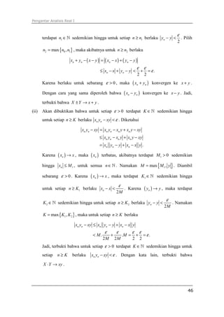 Pengantar Analisis Real I



                                                                                                           ε
       terdapat n1 ∈ ℕ sedemikian hingga untuk setiap n ≥ n1 berlaku yn − y <                                  . Pilih
                                                                                                           2
       n2 = max {n0 , n1} , maka akibatnya untuk n ≥ n2 berlaku

                        xn + yn − ( x − y ) = ( xn − x ) + ( yn − y )
                                                                             ε       ε
                                               ≤ xn − x + yn − y <               +       = ε.
                                                                             2       2
       Karena berlaku untuk sebarang ε > 0 , maka                        ( xn + yn )        konvergen ke x + y .

       Dengan cara yang sama diperoleh bahwa                      ( xn − yn )        konvergen ke x − y . Jadi,

       terbukti bahwa X ± Y → x + y .
(ii)   Akan dibuktikan bahwa untuk setiap ε > 0 terdapat K ∈ ℕ sedemikian hingga
       untuk setiap n ≥ K berlaku xn yn − xy < ε . Diketahui

                                xn yn − xy = xn yn − xn y + xn y − xy
                                               ≤ xn yn − xn y + xn y − xy
                                               = xn yn − y + xn − x y .

       Karena   ( xn ) → x ,   maka   ( xn )    terbatas, akibatnya terdapat M 1 > 0 sedemikian

       hingga xn ≤ M 1 , untuk semua n ∈ ℕ . Namakan M = max {M 1 , y } . Diambil

       sebarang ε > 0 . Karena        ( xn ) → x ,    maka terdapat K1 ∈ ℕ sedemikian hingga

                                                              ε
       untuk setiap n ≥ K1 berlaku xn − x <                        . Karena          ( yn ) → y ,   maka terdapat
                                                          2M
                                                                                                    ε
       K 2 ∈ ℕ sedemikian hingga untuk setiap n ≥ K 2 berlaku yn − y <                                   . Namakan
                                                                                                    2M
       K = max { K1 , K 2 } , maka untuk setiap n ≥ K berlaku

                            xn yn − xy ≤ xn yn − y + xn − x y
                                                  ε       ε              ε       ε
                                       < M.           +           .M =       +       = ε.
                                                2M        2M             2       2
       Jadi, terbukti bahwa untuk setiap ε > 0 terdapat K ∈ ℕ sedemikian hingga untuk
       setiap   n≥K      berlaku      xn yn − xy < ε . Dengan kata lain, terbukti bahwa

       X ⋅ Y → xy .




                                                                                                                   46
 