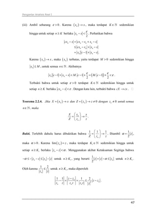 Pengantar Analisis Real I



(iii) Ambil sebarang ε > 0 . Karena       ( xn ) → x ,       maka terdapat K ∈ ℕ sedemikian

                                                        ε
     hingga untuk setiap n ≥ K berlaku xn − x <              . Perhatikan bahwa
                                                        2
                                   cxn − x = cxn − xn + xn − x
                                           ≤ cxn − xn + xn − x
                                           = xn c − 1 + xn − x .

     Karena ( xn ) → x , maka ( xn ) terbatas, yaitu terdapat M > 0 sedemikian hingga

      xn ≤ M , untuk semua n ∈ ℕ . Akibatnya

                                                        ε                       ε
                      xn c − 1 + xn − x < M . c − 1 +        = ( M . c −1 ) +       <ε .
                                                         2                      2
     Terbukti bahwa untuk setiap ε > 0 terdapat K ∈ ℕ sedemikian hingga untuk
     setiap n ≥ K berlaku cxn − x < ε . Dengan kata lain, terbukti bahwa cX → cx .


Teorema 2.2.4. Jika X = ( xn ) → x dan Z = ( zn ) → z ≠ 0 dengan zn ≠ 0 untuk semua

n ∈ ℕ , maka

                                      X  xn    x
                                       =      → .
                                      Z  zn    z



                                                             1 1 1               1
Bukti. Terlebih dahulu harus dibuktikan bahwa                 =   → . Diambil α = z ,
                                                             Z  zn  z            2

maka α > 0 . Karena lim ( zn ) = z , maka terdapat K1 ∈ ℕ sedemikian hingga untuk

setiap n ≥ K1 berlaku zn − z < α . Menggunakan akibat Ketaksaman Segitiga bahwa

                                                               1
−α ≤ − zn − z ≤ zn − z untuk n ≥ K1 , yang berarti               z = z − α ≤ zn untuk n ≥ K1 .
                                                               2
               1    2
Oleh karena       ≤   untuk n ≥ K1 , maka diperoleh
               zn   z

                            1 1   z − zn    1     2
                              − =        =      ≤ 2 z − zn .
                            zn z   zn z    zn z  z




                                                                                           47
 