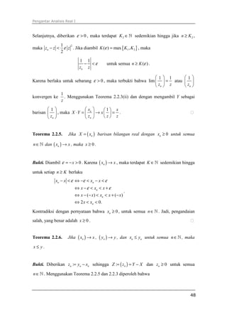 Pengantar Analisis Real I



Selanjutnya, diberikan ε > 0 , maka terdapat K 2 ∈ ℕ sedemikian hingga jika n ≥ K 2 ,

             1
maka zn − z < ε z . Jika diambil K (ε ) = max { K1 , K 2 } , maka
                 2

             2

                            1 1
                              − <ε           untuk semua n ≥ K (ε ) .
                            zn z

                                                              1             1      1
Karena berlaku untuk sebarang ε > 0 , maka terbukti bahwa lim               = atau  
                                                               zn           z       zn 
                 1
konvergen ke       . Menggunakan Teorema 2.2.3(ii) dan dengan mengambil Y sebagai
                 z
        1                      xn   1 x
barisan        , maka X ⋅ Y =   → x   = .
         zn                    zn   z z


Teorema 2.2.5.       Jika X = ( xn ) barisan bilangan real dengan xn ≥ 0 untuk semua

n ∈ ℕ dan ( xn ) → x , maka x ≥ 0 .


Bukti. Diambil ε = − x > 0 . Karena ( xn ) → x , maka terdapat K ∈ ℕ sedemikian hingga

untuk setiap n ≥ K berlaku
               xn − x < ε ⇔ −ε < xn − x < ε
                         ⇔ x − ε < xn < x + ε
                                                         .
                         ⇔ x − (− x) < xn < x + (− x)
                         ⇔ 2 x < xn < 0.

Kontradiksi dengan pernyataan bahwa xn ≥ 0 , untuk semua n ∈ ℕ . Jadi, pengandaian

salah, yang benar adalah x ≥ 0 .


Teorema 2.2.6.       Jika   ( xn ) → x , ( yn ) → y ,   dan xn ≤ yn untuk semua n ∈ ℕ , maka

x≤ y.


Bukti. Diberikan zn := yn − xn sehingga Z := ( zn ) = Y − X dan zn ≥ 0 untuk semua

n ∈ ℕ . Menggunakan Teorema 2.2.5 dan 2.2.3 diperoleh bahwa



                                                                                         48
 