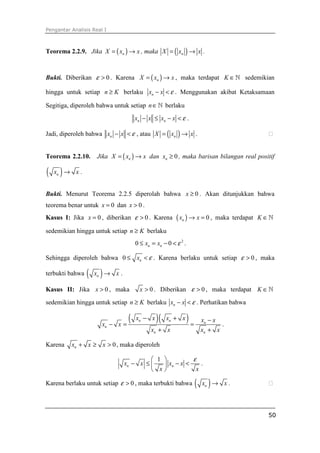 Pengantar Analisis Real I



Teorema 2.2.9. Jika X = ( xn ) → x , maka X = ( xn ) → x .



Bukti. Diberikan ε > 0 . Karena X = ( xn ) → x , maka terdapat K ∈ ℕ sedemikian

hingga untuk setiap n ≥ K berlaku xn − x < ε . Menggunakan akibat Ketaksamaan

Segitiga, diperoleh bahwa untuk setiap n ∈ ℕ berlaku
                                        xn − x ≤ xn − x < ε .

Jadi, diperoleh bahwa xn − x < ε , atau X = ( xn ) → x .


Teorema 2.2.10.      Jika X = ( xn ) → x dan xn ≥ 0 , maka barisan bilangan real positif

( x )→
    n       x.


Bukti. Menurut Teorema 2.2.5 diperolah bahwa x ≥ 0 . Akan ditunjukkan bahwa
teorema benar untuk x = 0 dan x > 0 .
Kasus I: Jika x = 0 , diberikan ε > 0 . Karena            ( xn ) → x = 0 ,   maka terdapat K ∈ ℕ

sedemikian hingga untuk setiap n ≥ K berlaku
                                        0 ≤ xn = xn − 0 < ε 2 .

Sehingga diperoleh bahwa 0 ≤ xn < ε . Karena berlaku untuk setiap ε > 0 , maka

terbukti bahwa   ( x )→
                     n       x.

Kasus II: Jika x > 0 , maka               x > 0 . Diberikan ε > 0 , maka terdapat K ∈ ℕ

sedemikian hingga untuk setiap n ≥ K berlaku xn − x < ε . Perhatikan bahwa


                         xn − x =
                                    (   xn − x   )(   xn + x      )=    xn − x
                                                                               .
                                               xn + x                   xn + x

Karena    xn + x ≥ x > 0 , maka diperoleh

                                            1           ε
                                  xn − x ≤     xn − x <    .
                                            x            x

Karena berlaku untuk setiap ε > 0 , maka terbukti bahwa                ( x )→
                                                                         n         x.



                                                                                              50
 
