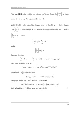 Pengantar Analisis Real I



                                                                     x 
Teorema 2.2.11. Jika ( xn ) barisan bilangan real (tegas) dengan lim  n +1  = L (ada)
                                                                      xn 
dan L < 1 , maka ( xn ) konvergen dan lim ( xn ) = 0 .


Bukti. Dipilih r ∈ ℝ sedemikian hingga L < r < 1 . Diambil ε = r − L > 0 . Karena
    x 
lim  n +1  = L , maka terdapat K ∈ ℕ sedemikian hingga untuk setiap n ≥ K berlaku
     xn 

 xn +1
       − L < ε . Karena
  xn

                                          xn +1       x
                                                − L ≤ n +1 − L ,
                                           xn          xn

maka

                                                xn +1
                                                      − L <ε .
                                                 xn

Sehingga diperoleh
              xn +1                    xn +1
                    −L<ε ⇔                   < ε + L < L + r − L = r ⇔ xn +1 < xn r ,
               xn                       xn
Jadi, untuk setiap n ≥ K berlaku
                                                                                     xk n +1
                   0 < xn +1 < xn r < xn −1r 2 < xn − 2 r 3 < ... < xk r n +1− k =      r .
                                                                                     rk
                   xk
Jika diambil c =      , maka diperoleh
                   rk
                          0 < xn +1 < cr n +1            untuk semua n ≥ K .

Mengingat bahwa lim ( r n ) = 0 (sebab 0 < r < 1 ), maka

               lim ( r n ) = 0 ⇒ lim ( r n +1 ) = 0 ⇒ lim ( xn +1 ) = 0 ⇒ lim ( xn ) = 0 .

Jadi, terbukti bahwa ( xn ) konvergen dan lim ( xn ) = 0 .




                                                                                               51
 
