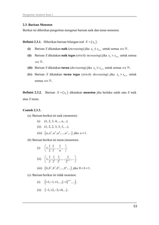 Pengantar Analisis Real I



2.3. Barisan Monoton
Berikut ini diberikan pengertian mengenai barisan naik dan turun monoton.


Definisi 2.3.1. Diberikan barisan bilangan real X = ( xn ) .

   (i)    Barisan X dikatakan naik (increasing) jika xn ≤ xn +1 untuk semua n ∈ ℕ .

   (ii)   Barisan X dikatakan naik tegas (strictly increasing) jika xn < xn +1 untuk semua

          n∈ℕ.
   (iii) Barisan X dikatakan turun (decreasing) jika xn ≥ xn +1 untuk semua n ∈ ℕ .

   (iv) Barisan X dikatakan turun tegas (strictly decreasing) jika xn > xn +1 untuk

          semua n ∈ ℕ .


Definisi 2.3.2.    Barisan X = ( xn ) dikatakan monoton jika berlaku salah satu X naik

atau X turun.


Contoh 2.3.3.
   (a) Barisan berikut ini naik (monoton).
           (i)     (1, 2, 3, 4,..., n,...).
           (ii)    (1, 2, 2, 3, 3, 3, ...).
           (iii)   ( a, a , a , a ,..., a ,...) jika a > 1 .
                         2   3   4       n



   (b) Barisan berikut ini turun (monoton).
                    1 1      1 
           (i)     1, , ,..., ,...  .
                    2 3      n 

                    1 1 1           1         
           (ii)    1, , 2 , 3 ,..., n −1 ,...  .
                    2 2 2          2          

           (iii)   ( b, b , b , b ,..., b ,...) jika 0 < b < 1 .
                         2   3   4      n



   (c) Barisan berikut ini tidak monoton.

           (i)     ( +1, −1, +1,..., ( −1)   n +1
                                                       )
                                                    ,... .

           (ii)    ( −1, +2, −3, +4,...) .


                                                                                       53
 