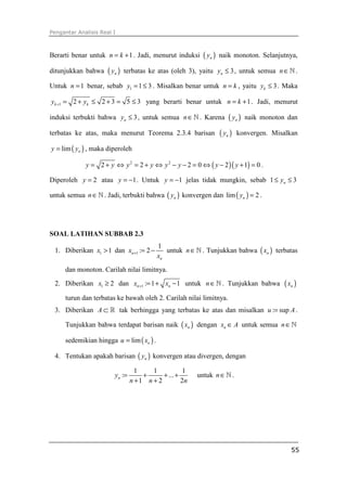 Pengantar Analisis Real I



Berarti benar untuk n = k + 1 . Jadi, menurut induksi ( yn ) naik monoton. Selanjutnya,

ditunjukkan bahwa     ( yn )   terbatas ke atas (oleh 3), yaitu yn ≤ 3 , untuk semua n ∈ ℕ .

Untuk n = 1 benar, sebab y1 = 1 ≤ 3 . Misalkan benar untuk n = k , yaitu yk ≤ 3 . Maka

yk +1 = 2 + yk ≤ 2 + 3 = 5 ≤ 3 yang berarti benar untuk n = k + 1 . Jadi, menurut

induksi terbukti bahwa yn ≤ 3 , untuk semua n ∈ ℕ . Karena          ( yn )   naik monoton dan

terbatas ke atas, maka menurut Teorema 2.3.4 barisan            ( yn )   konvergen. Misalkan

y = lim ( yn ) , maka diperoleh

             y = 2 + y ⇔ y 2 = 2 + y ⇔ y 2 − y − 2 = 0 ⇔ ( y − 2 )( y + 1) = 0 .

Diperoleh y = 2 atau y = −1 . Untuk y = −1 jelas tidak mungkin, sebab 1 ≤ yn ≤ 3

untuk semua n ∈ ℕ . Jadi, terbukti bahwa ( yn ) konvergen dan lim ( yn ) = 2 .




SOAL LATIHAN SUBBAB 2.3
                                          1
 1. Diberikan x1 > 1 dan xn +1 := 2 −        untuk n ∈ ℕ . Tunjukkan bahwa ( xn ) terbatas
                                          xn
     dan monoton. Carilah nilai limitnya.
 2. Diberikan x1 ≥ 2 dan xn +1 := 1 + xn − 1 untuk n ∈ ℕ . Tunjukkan bahwa               ( xn )
     turun dan terbatas ke bawah oleh 2. Carilah nilai limitnya.
 3. Diberikan A ⊂ ℝ tak berhingga yang terbatas ke atas dan misalkan u := sup A .

     Tunjukkan bahwa terdapat barisan naik ( xn ) dengan xn ∈ A untuk semua n ∈ ℕ

     sedemikian hingga u = lim ( xn ) .

 4. Tentukan apakah barisan ( yn ) konvergen atau divergen, dengan

                                   1    1           1
                         yn :=       +      + ... +      untuk n ∈ ℕ .
                                 n +1 n + 2         2n




                                                                                            55
 
