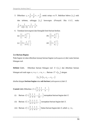Pengantar Analisis Real I



                        1 1            1
  5. Diberikan xn :=     2
                           + 2 + ... + 2 untuk setiap n ∈ ℕ . Buktikan bahwa ( xn ) naik
                        1 2           n
         dan terbatas, sehingga       ( xn )   konvergen. (Petunjuk: Jika                   k ≥ 2 , maka

         1          1       1   1
             ≤           =     − ).
         k 2
               k ( k − 1) k − 1 k

  6. Tentukan konvergensi dan hitunglah limit barisan berikut.
               1 n +1                                    1 2 n 
         (a)  1 +   .                              (b)  1 +   .
              n                                         n  
                                                                   
                  1  
                       n
                                                             1 n 
         (c)  1 +                                    (d)  1 −   .
               n +1 
                       .                                  n  
                                                                 




2.4. Barisan Bagian
Pada bagian ini akan diberikan konsep barisan bagian (subsequences) dari suatu barisan
bilangan real.


Definisi 2.4.1.       Diberikan barisan bilangan real X = ( xn ) dan diberikan barisan

bilangan asli naik tegas n1 < n2 < ... < nk < ... . Barisan X ′ = xnk          ( ) dengan
                                   (x ) = (x
                                      nk       n1   , xn2 ,..., xnk ,...   )
disebut dengan barisan bagian atau sub barisan (subsequences) dari X.


                             1 1 1     1 
Contoh 2.4.2. Diberikan X :=  , , ,..., ,...  .
                             1 2 3     n 

                         1 1 1     1     
  (i)     Barisan X 1′ =  , , ,..., ,...  merupakan barisan bagian dari X.
                         2 4 6     2n 

                        1 1 1 1 
  (ii)              ′
          Barisan X 2 =  , , , ,...  merupakan barisan bagian dari X.
                        4 5 6 7 
                      1 1 1 1 
                  ′
  (iii) Barisan X 3 =  , , , ,...  bukan barisan bagian dari X, sebab n2 < n1 .
                      3 2 4 5 




                                                                                                     56
 