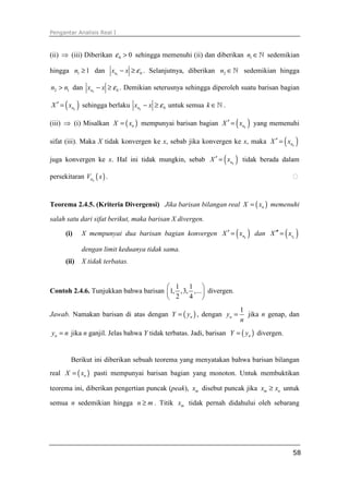 Pengantar Analisis Real I



(ii) ⇒ (iii) Diberikan ε 0 > 0 sehingga memenuhi (ii) dan diberikan n1 ∈ ℕ sedemikian

hingga n1 ≥ 1 dan xn1 − x ≥ ε 0 . Selanjutnya, diberikan n2 ∈ ℕ sedemikian hingga

n2 > n1 dan xn2 − x ≥ ε 0 . Demikian seterusnya sehingga diperoleh suatu barisan bagian

      ( ) sehingga berlaku
X ′ = xnk                        xnk − x ≥ ε 0 untuk semua k ∈ ℕ .

(iii) ⇒ (i) Misalkan X = ( xn ) mempunyai barisan bagian X ′ = xnk   ( )   yang memenuhi

sifat (iii). Maka X tidak konvergen ke x, sebab jika konvergen ke x, maka X ′ = xnk      ( )
juga konvergen ke x. Hal ini tidak mungkin, sebab X ′ = xnk      ( )   tidak berada dalam

persekitaran Vε 0 ( x ) .


Teorema 2.4.5. (Kriteria Divergensi) Jika barisan bilangan real X = ( xn ) memenuhi

salah satu dari sifat berikut, maka barisan X divergen.

      (i)    X mempunyai dua barisan bagian konvergen X ′ = xnk      ( )   dan X ′′ = xrk( )
             dengan limit keduanya tidak sama.
      (ii)   X tidak terbatas.


                                       1 1 
Contoh 2.4.6. Tunjukkan bahwa barisan 1, ,3, ,...  divergen.
                                       2 4 
                                                                       1
Jawab. Namakan barisan di atas dengan Y = ( yn ) , dengan yn =           jika n genap, dan
                                                                       n
yn = n jika n ganjil. Jelas bahwa Y tidak terbatas. Jadi, barisan Y = ( yn ) divergen.


         Berikut ini diberikan sebuah teorema yang menyatakan bahwa barisan bilangan
real X = ( xn ) pasti mempunyai barisan bagian yang monoton. Untuk membuktikan

teorema ini, diberikan pengertian puncak (peak), xm disebut puncak jika xm ≥ xn untuk

semua n sedemikian hingga n ≥ m . Titik xm tidak pernah didahului oleh sebarang




                                                                                          58
 