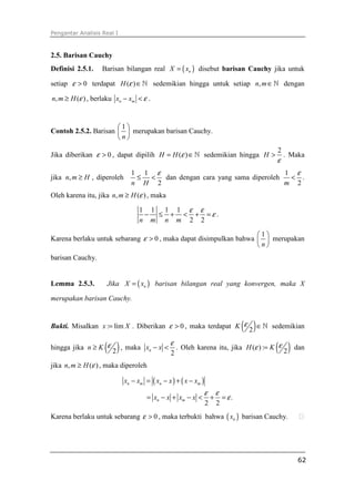 Pengantar Analisis Real I



2.5. Barisan Cauchy
Definisi 2.5.1.    Barisan bilangan real X = ( xn ) disebut barisan Cauchy jika untuk

setiap ε > 0 terdapat H (ε ) ∈ ℕ sedemikian hingga untuk setiap n, m ∈ ℕ dengan

n, m ≥ H (ε ) , berlaku xn − xm < ε .


                      1
Contoh 2.5.2. Barisan   merupakan barisan Cauchy.
                      n
                                                                                             2
Jika diberikan ε > 0 , dapat dipilih H = H (ε ) ∈ ℕ sedemikian hingga H >                        . Maka
                                                                                             ε
                              1 1 ε                                    1 ε
jika n, m ≥ H , diperoleh      ≤ < dan dengan cara yang sama diperoleh  < .
                              n H 2                                    m 2
Oleh karena itu, jika n, m ≥ H (ε ) , maka

                                  1 1 1 1 ε ε
                                   − ≤ + < + =ε .
                                  n m n m 2 2

                                                                   1
Karena berlaku untuk sebarang ε > 0 , maka dapat disimpulkan bahwa   merupakan
                                                                   n
barisan Cauchy.


Lemma 2.5.3.        Jika X = ( xn ) barisan bilangan real yang konvergen, maka X

merupakan barisan Cauchy.


Bukti. Misalkan x := lim X . Diberikan ε > 0 , maka terdapat K ε                   ( 2)∈ℕ   sedemikian

hingga jika n ≥ K ε ( 2 ) , maka     xn − x <
                                                ε
                                                2
                                                    . Oleh karena itu, jika H (ε ) := K ε    ( 2 ) dan
jika n, m ≥ H (ε ) , maka diperoleh

                            xn − xm = ( xn − x ) + ( x − xm )
                                                                ε       ε
                                     = xn − x + xm − x <            +       = ε.
                                                                2       2
Karena berlaku untuk sebarang ε > 0 , maka terbukti bahwa ( xn ) barisan Cauchy.




                                                                                                     62
 