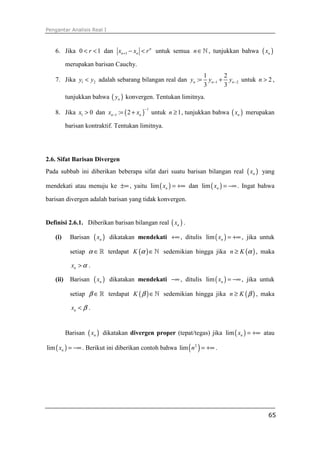 Pengantar Analisis Real I



   6. Jika 0 < r < 1 dan xn +1 − xn < r n untuk semua n ∈ ℕ , tunjukkan bahwa                   ( xn )
          merupakan barisan Cauchy.
                                                                     1        2
   7. Jika y1 < y2 adalah sebarang bilangan real dan yn :=             yn −1 + yn − 2 untuk n > 2 ,
                                                                     3        3
          tunjukkan bahwa ( yn ) konvergen. Tentukan limitnya.

   8. Jika x1 > 0 dan xn −1 := ( 2 + xn )         untuk n ≥ 1 , tunjukkan bahwa ( xn ) merupakan
                                             −1



          barisan kontraktif. Tentukan limitnya.




2.6. Sifat Barisan Divergen
Pada subbab ini diberikan beberapa sifat dari suatu barisan bilangan real              ( xn )   yang

mendekati atau menuju ke ±∞ , yaitu lim ( xn ) = +∞ dan lim ( xn ) = −∞ . Ingat bahwa

barisan divergen adalah barisan yang tidak konvergen.


Definisi 2.6.1. Diberikan barisan bilangan real ( xn ) .

   (i)     Barisan     ( xn )   dikatakan mendekati +∞ , ditulis lim ( xn ) = +∞ , jika untuk

           setiap α ∈ ℝ terdapat K (α ) ∈ ℕ sedemikian hingga jika n ≥ K (α ) , maka

            xn > α .

   (ii)    Barisan     ( xn )   dikatakan mendekati −∞ , ditulis lim ( xn ) = −∞ , jika untuk

           setiap β ∈ ℝ terdapat K ( β ) ∈ ℕ sedemikian hingga jika n ≥ K ( β ) , maka

            xn < β .


          Barisan ( xn ) dikatakan divergen proper (tepat/tegas) jika lim ( xn ) = +∞ atau

lim ( xn ) = −∞ . Berikut ini diberikan contoh bahwa lim ( n 2 ) = +∞ .




                                                                                                   65
 