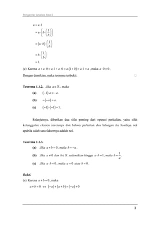Pengantar Analisis Real I



         u = u ⋅1
                  1 
           = u ⋅b ⋅ 
                  b 
                       1
           = (u ⋅ b) ⋅  
                       b
                1
           = b ⋅ 
                b
           = 1.

(c) Karena a + a ⋅ 0 = a ⋅1 + a ⋅ 0 = a. (1 + 0 ) = a ⋅1 = a , maka a ⋅ 0 = 0 .

Dengan demikian, maka teorema terbukti.


Teorema 1.1.2. Jika a ∈ ℝ , maka
         (a)        ( −1) .a = −a .
         (b)        − ( −a ) = a .

         (c)        ( −1) ⋅ ( −1) = 1 .

         Selanjutnya, diberikan dua sifat penting dari operasi perkalian, yaitu sifat
ketunggalan elemen inversnya dan bahwa perkalian dua bilangan itu hasilnya nol
apabila salah satu faktornya adalah nol.


Teorema 1.1.3.
         (a)   Jika a + b = 0 , maka b = − a .
                                                                                  1
         (b)   Jika a ≠ 0 dan b ∈ ℝ sedemikian hingga a ⋅ b = 1 , maka b =          .
                                                                                  a
         (c)   Jika a ⋅ b = 0 , maka a = 0 atau b = 0 .


Bukti.
(a) Karena a + b = 0 , maka
      a+b = 0 ⇔          ( −a ) + ( a + b ) = ( −a ) + 0




                                                                                        3
 