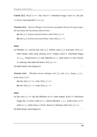 Pengantar Analisis Real I



Contoh 2.6.2. lim ( n 2 ) = +∞ . Jika K (ε ) ∈ ℕ sedemikian hingga K (α ) > α , dan jika

n ≥ K (α ) , maka diperoleh n 2 ≥ n > α .


Teorema 2.6.3.     Barisan bilangan real monoton merupakan barisan divergen proper
jika dan hanya jika barisannya tidak terbatas.
   (a) Jika ( xn ) barisan naik tak terbatas, maka lim ( xn ) = +∞ .

   (b) Jika ( xn ) barisan turun tak terbatas, maka lim ( xn ) = −∞ .


Bukti.
(a) Misalkan ( xn ) barisan naik. Jika ( xn ) terbatas, maka ( xn ) konvergen. Jika ( xn )

   tidak terbatas, maka untuk sebarang α ∈ ℝ terdapat n(α ) ∈ ℕ sedemikian hingga

    α < xn (α ) . Tetapi karena ( xn ) naik, diperoleh α < xn untuk semua n ≥ n(α ) . Karena

    α sebarang, maka diperoleh bahwa lim ( xn ) = +∞ .
(b) Bukti hampir sama dengan (a).


Teorema 2.6.4.      Diberikan barisan bilangan real      ( xn )   dan   ( yn ) ,   dengan xn ≤ yn

untuk semua n ∈ ℕ .
   (a) Jika lim ( xn ) = +∞ , maka lim ( yn ) = +∞ .

   (b) Jika lim ( yn ) = −∞ , maka lim ( xn ) = −∞ .


Bukti.
(a) Jika lim ( xn ) = +∞ dan jika diberikan α ∈ ℝ , maka terdapat K (α ) ∈ ℕ sedemikian

   hingga jika n ≥ K (α ) , maka α < xn . Karena diketahui xn ≤ yn untuk semua n ∈ ℕ ,

   maka α < yn untuk semua n ≥ K (α ) . Karena α sebarang, maka lim ( yn ) = +∞ .

(b) Bukti hampir sama dengan (a).




                                                                                               66
 