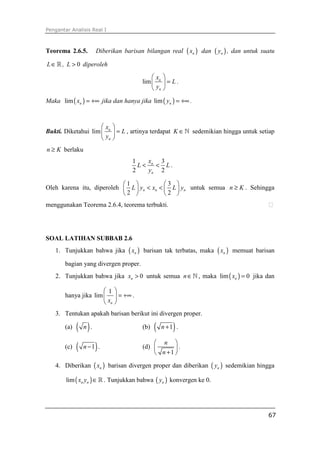 Pengantar Analisis Real I



Teorema 2.6.5.       Diberikan barisan bilangan real           ( xn )   dan   ( yn ) ,   dan untuk suatu

L ∈ ℝ , L > 0 diperoleh
                                               x     
                                           lim  n    =L.
                                                yn   
Maka lim ( xn ) = +∞ jika dan hanya jika lim ( yn ) = +∞ .



                     x     
Bukti. Diketahui lim  n     = L , artinya terdapat K ∈ ℕ sedemikian hingga untuk setiap
                      yn   
n ≥ K berlaku
                                    1    x   3
                                      L < n < L.
                                    2    yn 2

                           1             3 
Oleh karena itu, diperoleh  L  yn < xn <  L  yn untuk semua n ≥ K . Sehingga
                           2             2 
menggunakan Teorema 2.6.4, teorema terbukti.




SOAL LATIHAN SUBBAB 2.6
   1. Tunjukkan bahwa jika        ( xn )   barisan tak terbatas, maka          ( xn )    memuat barisan

       bagian yang divergen proper.
   2. Tunjukkan bahwa jika xn > 0 untuk semua n ∈ ℕ , maka lim ( xn ) = 0 jika dan

                      1
       hanya jika lim   = +∞ .
                       xn 
   3. Tentukan apakah barisan berikut ini divergen proper.

       (a)   ( n).                         (b)   (        )
                                                      n +1 .


       (c)   (       )
                 n −1 .
                                                n 
                                           (d)       .
                                                n +1 
   4. Diberikan ( xn ) barisan divergen proper dan diberikan ( yn ) sedemikian hingga

        lim ( xn yn ) ∈ ℝ . Tunjukkan bahwa ( yn ) konvergen ke 0.




                                                                                                     67
 