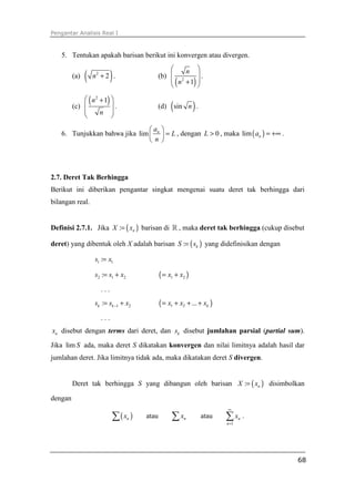 Pengantar Analisis Real I



   5. Tentukan apakah barisan berikut ini konvergen atau divergen.
                                                      n 
         (a)   (   n2 + 2 .)                 (b)  2        .
                                                  ( n + 1) 
                                                           
              ( n 2 + 1) 
         (c) 
                    n 
                          .
                          
                                             (d)   (sin n ) .
             
                               a             
   6. Tunjukkan bahwa jika lim  n             = L , dengan L > 0 , maka lim ( an ) = +∞ .
                                n            




2.7. Deret Tak Berhingga
Berikut ini diberikan pengantar singkat mengenai suatu deret tak berhingga dari
bilangan real.


Definisi 2.7.1. Jika X := ( xn ) barisan di ℝ , maka deret tak berhingga (cukup disebut

deret) yang dibentuk oleh X adalah barisan S := ( sk ) yang didefinisikan dengan

                   s1 := x1

                   s2 := s1 + x2             ( = x1 + x2 )
                     ...
                   sk := sk −1 + x2          ( = x1 + x2 + ... + xk )
                     ...
xn disebut dengan terms dari deret, dan sk disebut jumlahan parsial (partial sum).

Jika lim S ada, maka deret S dikatakan konvergen dan nilai limitnya adalah hasil dar
jumlahan deret. Jika limitnya tidak ada, maka dikatakan deret S divergen.


         Deret tak berhingga S yang dibangun oleh barisan X := ( xn ) disimbolkan

dengan
                                                                        ∞

                           ∑ ( xn )   atau         ∑ xn         atau    ∑x
                                                                        n =1
                                                                               n   .




                                                                                              68
 