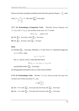 Pengantar Analisis Real I



                                                                                                    1
Karena ruas kanan merupakan jumlahan parsial dari deret geometri dengan r =                           , maka
                                                                                                    2
                                               ∞
                 1                                   1
lim ( sk ) =              = 2 . Jadi, deret   ∑n             konvergen.
                1                                      2

               1 − 
                                              n =1

                2


2.7.7. Tes Perbandingan (Comparison Tests)                                Diberikan barisan bilangan real
X := ( xn ) dan Y := ( yn ) , dan misalkan untuk suatu K ∈ ℕ berlaku

                                         0 ≤ xn ≤ yn            untuk n ≥ K .

(a) Jika ∑y      n   konvergen, maka ∑ x konvergen.  n


(b) Jika ∑ x     n   divergen, maka ∑ y divergen.
                                                n




Bukti.
(a) Misalkan         ∑y   n   konvergen. Diberikan ε > 0 dan M (ε ) ∈ ℕ sedemikian hingga jika

    m > n ≥ M (ε ) , maka
                                                yn −1 + ... + ym < ε .

    Jika m > max { K , M (ε )} , maka diperoleh bahwa

                                   0 ≤ xn +1 + ... + xm ≤ yn +1 + ... + ym < ε ,

    yang berakibat bahwa           ∑x    n   konvergen.

(b) Menggunakan kontraposisi dari (a), maka teorema terbukti.


2.7.8. Tes Perbandingan Limit                   Misalkan X := ( xn ) barisan positif naik tegas dan

misalkan limit berikut ada dalam ℝ , yaitu
                                                              x 
                                                     r := lim  n  .
                                                               yn 
(a) Jika r ≠ 0 , maka ∑x           n   konvergen jika dan hanya jika ∑y            n   konvergen.

(b) Jika r = 0 , maka ∑ y          n   konvergen jika dan hanya jika ∑ x           n   konvergen.




                                                                                                         71
 