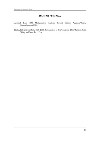 Pengantar Analisis Real I



                              DAFTAR PUSTAKA

Apostol, T.M, 1974, Mathematical Analysis, Second Edition, Addison-Wiley,
      Massacheusetts USA.

Bartle, R.G and Sherbert, D.R, 2000, Introduction to Real Analysis, Third Edition, John
        Wiley and Sons, Inc, USA.




                                                                                    74
 