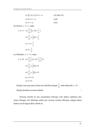Pengantar Analisis Real I



                ⇔   ( ( −a ) + a ) + b = −a      (A2 dan A3)

                ⇔ 0 + b = −a                     (A4)
                ⇔ b = −a .                       (A3)
(b) Karena a ⋅ b = 1 , maka
                  1            1
      a ⋅ b = 1 ⇔   ( a ⋅ b ) = ⋅1
                  a            a

                  1            1
                ⇔  ⋅ a  (b ) =
                  a            a
                            1
                ⇔ 1⋅ b =
                            a
                        1
                ⇔ b=      .
                        a
(c) Diketahui a ⋅ b = 0 , maka
                 1            1
      a ⋅b = 0 ⇔   ⋅(a ⋅ b) =   ⋅ 0
                 a            a
                  1 
                ⇔  ⋅ a  (b ) = 0
                  a 
                  1 
                ⇔  ⋅ a  (b ) = 0
                  a 
                ⇔ 1⋅ b = 0
                ⇔ b = 0.
                                                        1
   Dengan cara yang sama, kedua ruas dikalikan dengan     , maka diperoleh a = 0 .
                                                        b
   Dengan demikian teorema terbukti.


       Teorema tersebut di atas menjelaskan beberapa sifat aljabar sederhana dari
sistem bilangan real. Beberapa akibat dari teorema tersebut diberikan sebagai bahan
latihan soal di bagian akhir subbab ini.




                                                                                     4
 