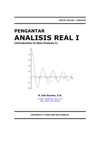 DIKTAT KULIAH – ANALISIS




PENGANTAR
ANALISIS REAL I
(Introduction to Real Analysis I)




                  M. Zaki Riyanto, S.Si.
                  e-mail: zaki@mail.ugm.ac.id
                    http://zaki.math.web.id




            COPYRIGHT © 2008-2009 MATH.WEB.ID
 