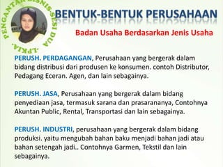 Badan Usaha Berdasarkan Jenis Usaha

PERUSH. PERDAGANGAN, Perusahaan yang bergerak dalam
bidang distribusi dari produsen ke konsumen. contoh Distributor,
Pedagang Eceran. Agen, dan lain sebagainya.

PERUSH. JASA, Perusahaan yang bergerak dalam bidang
penyediaan jasa, termasuk sarana dan prasarananya, Contohnya
Akuntan Public, Rental, Transportasi dan lain sebagainya.

PERUSH. INDUSTRI, perusahaan yang bergerak dalam bidang
produksi. yaitu mengubah bahan baku menjadi bahan jadi atau
bahan setengah jadi.. Contohnya Garmen, Tekstil dan lain
sebagainya.
 