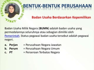 Badan Usaha Berdasarkan Kepemilikan

Badan Usaha Milik Negara (BUMN) adalah badan usaha yang
permodalannya seluruhnya atau sebagian dimiliki oleh
Pemerintah. Status pegawai badan usaha tersebut adalah pegawai
negeri.
a. Perjan    = Perusahaan Negara Jawatan
b. Perum     = Perusahaan Negara Umum
c. PT        = Perseroan Terbatas Negara
 