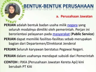 a. Perusahaan Jawatan

PERJAN adalah bentuk badan usaha milik negara yang
  seluruh modalnya dimiliki oleh pemerintah. Perjan ini
  berorientasi pelayanan pada masyarakat (Public Service)
PERJAN dapat memiliki fasilitas-fasilitas sebab merupakan
  bagian dari Departemen/Direktorat Jenderal
PERJAN Seluruh karyawan berstatus Pegawai Negeri.
PERJAN dalam usahanya mendapat subsidi dari Pemerintah
CONTOH : PJKA (Perusahaan Jawatan Kereta Api) kini
  berubah PT KAI
 