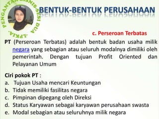 c. Perseroan Terbatas
PT (Perseroan Terbatas) adalah bentuk badan usaha milik
   negara yang sebagian atau seluruh modalnya dimiliki oleh
   pemerintah. Dengan tujuan Profit Oriented dan
   Pelayanan Umum
Ciri pokok PT :
a. Tujuan Usaha mencari Keuntungan
b. Tidak memiliki fasilitas negara
c. Pimpinan dipegang oleh Direksi
d. Status Karyawan sebagai karyawan perusahaan swasta
e. Modal sebagian atau seluruhnya milik negara
 