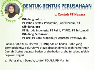 c. Contoh PT Negara
             Dibidang Industri
             PT Pabrik Kertas, Pertamina, Pabrik Pupuk, dll
             Dibidang Jasa
             PT Garuda Indonesia, PT Pelni, PT POS, PT Telkom, dll.
             Dibidang Perbankan
             PT BNI, PT Bank Mandiri, PT Asuransi Jiwasraya, dll.
Badan Usaha Milik Daerah (BUMD) adalah badan usaha yang
permodalannya seluruhnya atau sebagian dimiliki oleh Pemerintah
Daerah. Status pegawai badan usaha-badan usaha tersebut adalah
pegawai negeri.
a. Perusahaan Daerah, contoh PD AM, PD Mamin
 