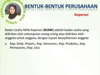 Koperasi


Badan Usaha Milik Koperasi (BUMK) adalah badan usaha yang
didirikan oleh sekumpulan orang-orang atau didirikan oleh
anggota untuk anggota, dengan tujuan kesejahteraan anggota
a. Kop. Simp. Pinjam,; Kop. Konsumsi,; Kop. Produksi,; Kop.
   Pemasaran,; Kop. Jasa
 