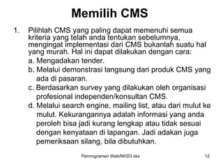 Pilihlah CMS yang paling dapat memenuhi semua kriteria yang telah anda tentukan sebelumnya, mengingat implementasi dari CMS bukanlah suatu hal yang murah. Hal ini dapat dilakukan dengan cara: a. Mengadakan tender. b. Melalui demonstrasi langsung dari produk CMS yang  ada di pasaran.  c. Berdasarkan survey yang dilakukan oleh organisasi  profesional independen/konsultan CMS.  d. Melalui search engine, mailing list, atau dari mulut ke    mulut. Kekurangannya adalah informasi yang anda  peroleh bisa jadi kurang lengkap atau tidak sesuai  dengan kenyataan di lapangan. Jadi adakan juga  pemeriksaan silang, bila dibutuhkan. Memilih CMS Pemrograman Web/MI/D3 sks 