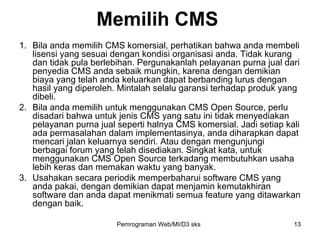 Bila anda memilih CMS komersial, perhatikan bahwa anda membeli lisensi yang sesuai dengan kondisi organisasi anda. Tidak kurang dan tidak pula berlebihan. Pergunakanlah pelayanan purna jual dari penyedia CMS anda sebaik mungkin, karena dengan demikian biaya yang telah anda keluarkan dapat berbanding lurus dengan hasil yang diperoleh. Mintalah selalu garansi terhadap produk yang dibeli. Bila anda memilih untuk menggunakan CMS Open Source, perlu disadari bahwa untuk jenis CMS yang satu ini tidak menyediakan pelayanan purna jual seperti halnya CMS komersial. Jadi setiap kali ada permasalahan dalam implementasinya, anda diharapkan dapat mencari jalan keluarnya sendiri. Atau dengan mengunjungi berbagai forum yang telah disediakan. Singkat kata, untuk menggunakan CMS Open Source terkadang membutuhkan usaha lebih keras dan memakan waktu yang banyak.  Usahakan secara periodik memperbaharui software CMS yang anda pakai, dengan demikian dapat menjamin kemutakhiran software dan anda dapat menikmati semua feature yang ditawarkan dengan baik. Memilih CMS Pemrograman Web/MI/D3 sks 