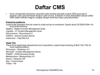 Daftar CMS Guna memperoleh gambaran yang lebih jelas tentang sejumlah produk CMS yang ada di pasaran, baik yang komersial maupun open source, di bawah ini akan ditampilkan sebuah daftar CMS (dalam bahasa Inggris), lengkap dengan perkiraan biaya yang dibutuhkan. Enterprise platforms Large-scale packages that are meant to scale across an enterprise. Expect about US $200-250k+ for entry-level licensing. Stellent - Stellent Content Management Suite Vignette - V7 Content Management Suite Documentum - Documentum 5 FatWire - (divine) Content Server Interwoven - TeamSite 6.0 Upper Tier These firms target large departments and corporations; expect base licensing of $US 125-175k for most implementations. Percussion - Rhythmyx 4.5 Microsoft - Content Management Server FileNET - WCM (formerly eGrail) Mediasurface - Mediasurface 4.5 Gauss - Interprise VIP Day - Communiqué Tridion - R5 Pemrograman Web/MI/D3 sks 