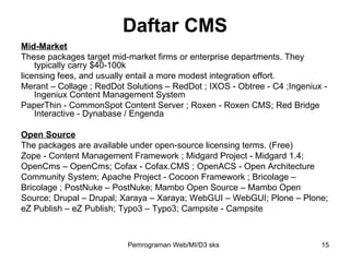 Mid-Market These packages target mid-market firms or enterprise departments. They typically carry $40-100k licensing fees, and usually entail a more modest integration effort. Merant – Collage ; RedDot Solutions – RedDot ; IXOS - Obtree - C4 ;Ingeniux - Ingeniux Content Management System PaperThin - CommonSpot Content Server ; Roxen - Roxen CMS; Red Bridge Interactive - Dynabase / Engenda Open Source The packages are available under open-source licensing terms. (Free) Zope - Content Management Framework ; Midgard Project - Midgard 1.4;  OpenCms – OpenCms; Cofax - Cofax.CMS ; OpenACS - Open Architecture  Community System; Apache Project - Cocoon Framework ; Bricolage –  Bricolage ; PostNuke – PostNuke; Mambo Open Source – Mambo Open  Source; Drupal – Drupal; Xaraya – Xaraya; WebGUI – WebGUI; Plone – Plone;  eZ Publish – eZ Publish; Typo3 – Typo3; Campsite - Campsite Daftar CMS Pemrograman Web/MI/D3 sks 
