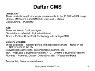 Low-priced These products target very simple requirements, in the $1,000 to $10k range. Ektron - eMPower3.0 and CMS200; UserLand – Manila;  GlobalSCAPE – PureCMS ASP These are hosted CMS packages. Clickability – cmPublish; iUpload – iUpload; Atomz – Publish; CrownPeak Technology - Advantage CMS Delivery-Oriented These packages -- typically portals and application servers -- focus on the Delivery end of the CM lifecycle: page generation, personalization, caching, etc. BEA - WebLogic E-Business Platform; ATG - Dynamo e-Business Platform; Plumtree – Plumtree; Oracle - Oracle9iAS; IBM - Websphere Portal Sumber: http://www.cmswatch.com Daftar CMS Pemrograman Web/MI/D3 sks 