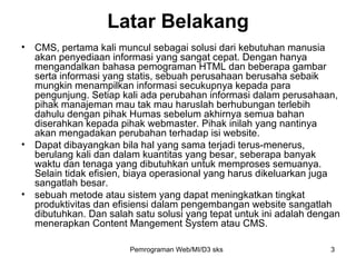 Latar Belakang CMS, pertama kali muncul sebagai solusi dari kebutuhan manusia akan penyediaan informasi yang sangat cepat. Dengan hanya mengandalkan bahasa pemograman HTML dan beberapa gambar serta informasi yang statis, sebuah perusahaan berusaha sebaik mungkin menampilkan informasi secukupnya kepada para pengunjung. Setiap kali ada perubahan informasi dalam perusahaan, pihak manajeman mau tak mau haruslah berhubungan terlebih dahulu dengan pihak Humas sebelum akhirnya semua bahan diserahkan kepada pihak webmaster. Pihak inilah yang nantinya akan mengadakan perubahan terhadap isi website.  Dapat dibayangkan bila hal yang sama terjadi terus-menerus, berulang kali dan dalam kuantitas yang besar, seberapa banyak waktu dan tenaga yang dibutuhkan untuk memproses semuanya. Selain tidak efisien, biaya operasional yang harus dikeluarkan juga sangatlah besar. sebuah metode atau sistem yang dapat meningkatkan tingkat produktivitas dan efisiensi dalam pengembangan website sangatlah dibutuhkan. Dan salah satu solusi yang tepat untuk ini adalah dengan menerapkan Content Mangement System atau CMS. Pemrograman Web/MI/D3 sks 