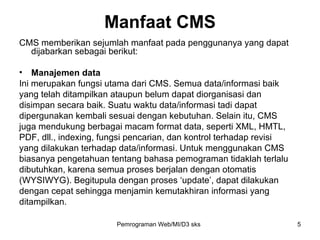 Manfaat CMS CMS memberikan sejumlah manfaat pada penggunanya yang dapat dijabarkan sebagai berikut: Manajemen data Ini merupakan fungsi utama dari CMS. Semua data/informasi baik yang telah ditampilkan ataupun belum dapat diorganisasi dan disimpan secara baik. Suatu waktu data/informasi tadi dapat dipergunakan kembali sesuai dengan kebutuhan. Selain itu, CMS juga mendukung berbagai macam format data, seperti XML, HMTL, PDF, dll., indexing, fungsi pencarian, dan kontrol terhadap revisi yang dilakukan terhadap data/informasi. Untuk menggunakan CMS biasanya pengetahuan tentang bahasa pemograman tidaklah terlalu dibutuhkan, karena semua proses berjalan dengan otomatis (WYSIWYG). Begitupula dengan proses ‘update’, dapat dilakukan dengan cepat sehingga menjamin kemutakhiran informasi yang ditampilkan. Pemrograman Web/MI/D3 sks 