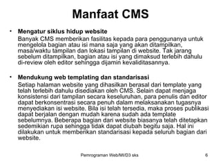 Mengatur siklus hidup website Banyak CMS memberikan fasilitas kepada para penggunanya untuk mengelola bagian atau isi mana saja yang akan ditampilkan, masa/waktu tampilan dan lokasi tampilan di website. Tak jarang sebelum ditampilkan, bagian atau isi yang dimaksud terlebih dahulu di-review oleh editor sehingga dijamin kevaliditasannya. Mendukung web templating dan standarisasi Setiap halaman website yang dihasilkan berasal dari template yang telah terlebih dahulu disediakan oleh CMS. Selain dapat menjaga konsistensi dari tampilan secara keseluruhan, para penulis dan editor dapat berkonsentrasi secara penuh dalam melaksanakan tugasnya menyediakan isi website. Bila isi telah tersedia, maka proses publikasi dapat berjalan dengan mudah karena sudah ada template sebelumnya. Beberapa bagian dari website biasanya telah ditetapkan sedemikian rupa sehingga tidak dapat diubah begitu saja. Hal ini dilakukan untuk memberikan standarisasi kepada seluruh bagian dari website. Manfaat CMS Pemrograman Web/MI/D3 sks 