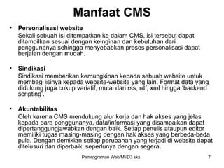 Personalisasi website Sekali sebuah isi ditempatkan ke dalam CMS, isi tersebut dapat ditampilkan sesuai dengan keinginan dan kebutuhan dari penggunanya sehingga menyebabkan proses personalisasi dapat berjalan dengan mudah. Sindikasi Sindikasi memberikan kemungkinan kepada sebuah website untuk membagi isinya kepada website-website yang lain. Format data yang didukung juga cukup variatif, mulai dari rss, rdf, xml hingga ‘backend scripting’.  Akuntabilitas Oleh karena CMS mendukung alur kerja dan hak akses yang jelas kepada para penggunanya, data/informasi yang disampaikan dapat dipertanggungjawabkan dengan baik. Setiap penulis ataupun editor memiliki tugas masing-masing dengan hak akses yang berbeda-beda pula. Dengan demikian setiap perubahan yang terjadi di website dapat ditelusuri dan diperbaiki seperlunya dengan segera. Manfaat CMS Pemrograman Web/MI/D3 sks 