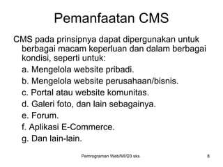 Pemanfaatan CMS CMS pada prinsipnya dapat dipergunakan untuk berbagai macam keperluan dan dalam berbagai kondisi, seperti untuk: a. Mengelola website pribadi. b. Mengelola website perusahaan/bisnis. c. Portal atau website komunitas. d. Galeri foto, dan lain sebagainya. e. Forum. f. Aplikasi E-Commerce. g. Dan lain-lain. Pemrograman Web/MI/D3 sks 