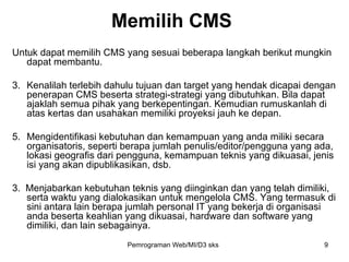 Memilih CMS Untuk dapat memilih CMS yang sesuai beberapa langkah berikut mungkin dapat membantu. Kenalilah terlebih dahulu tujuan dan target yang hendak dicapai dengan penerapan CMS beserta strategi-strategi yang dibutuhkan. Bila dapat ajaklah semua pihak yang berkepentingan. Kemudian rumuskanlah di atas kertas dan usahakan memiliki proyeksi jauh ke depan.  Mengidentifikasi kebutuhan dan kemampuan yang anda miliki secara organisatoris, seperti berapa jumlah penulis/editor/pengguna yang ada, lokasi geografis dari pengguna, kemampuan teknis yang dikuasai, jenis isi yang akan dipublikasikan, dsb.  3.  Menjabarkan kebutuhan teknis yang diinginkan dan yang telah dimiliki, serta waktu yang dialokasikan untuk mengelola CMS. Yang termasuk di sini antara lain berapa jumlah personal IT yang bekerja di organisasi anda beserta keahlian yang dikuasai, hardware dan software yang dimiliki, dan lain sebagainya. Pemrograman Web/MI/D3 sks 