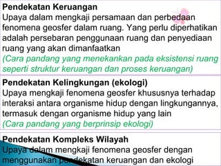 Pendekatan Keruangan
Upaya dalam mengkaji persamaan dan perbedaan
fenomena geosfer dalam ruang. Yang perlu diperhatikan
adalah persebaran penggunaan ruang dan penyediaan
ruang yang akan dimanfaatkan
(Cara pandang yang menekankan pada eksistensi ruang
seperti struktur keruangan dan proses keruangan)
Pendekatan Kelingkungan (ekologi)
Upaya mengkaji fenomena geosfer khususnya terhadap
interaksi antara organisme hidup dengan lingkungannya,
termasuk dengan organisme hidup yang lain
(Cara pandang yang berprinsip ekologi)
Pendekatan Kompleks Wilayah
Upaya dalam mengkaji fenomena geosfer dengan
menggunakan pendekatan keruangan dan ekologi

 