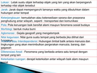 Lokasi : Letak suatu objek terhadap objek yang lain yang akan berpengaruh
terhadap nilai objek tersebut
Jarak: Jarak dapat mempengaruhi lamanya waktu yang dibutuhkan dalam
hubungan antar tempat
Keterjangkauan: kemudahan atau ketersediaan sarana dan prasarana
penghubung antar wilayah, seperti : transportasi dan komunikasi
Pola: Pola keruangan baik bersifat alami maupun fenomena sosial budaya
Morfologi: bentuk muka bumi
Aglomerasi : Gejala geografi yang mengelompok
Nilai kegunaan: Nilai guna suatu tempat yang berbeda jika dilihat dari
fungsinya
Interaksi atau Interdependensi: Hubungan timbal balik antara manusia dan
lingkungan yang akan menimbulkan pergerakan manusia, barang, dan
gagasan
Diferensiasi Areal : Fenomena yang berbeda antara satu tempat dengan
tempat yang lain
Keterkaitan ruangan: derajat keterkaitan antar wilayah baik alam maupun
sosial

 