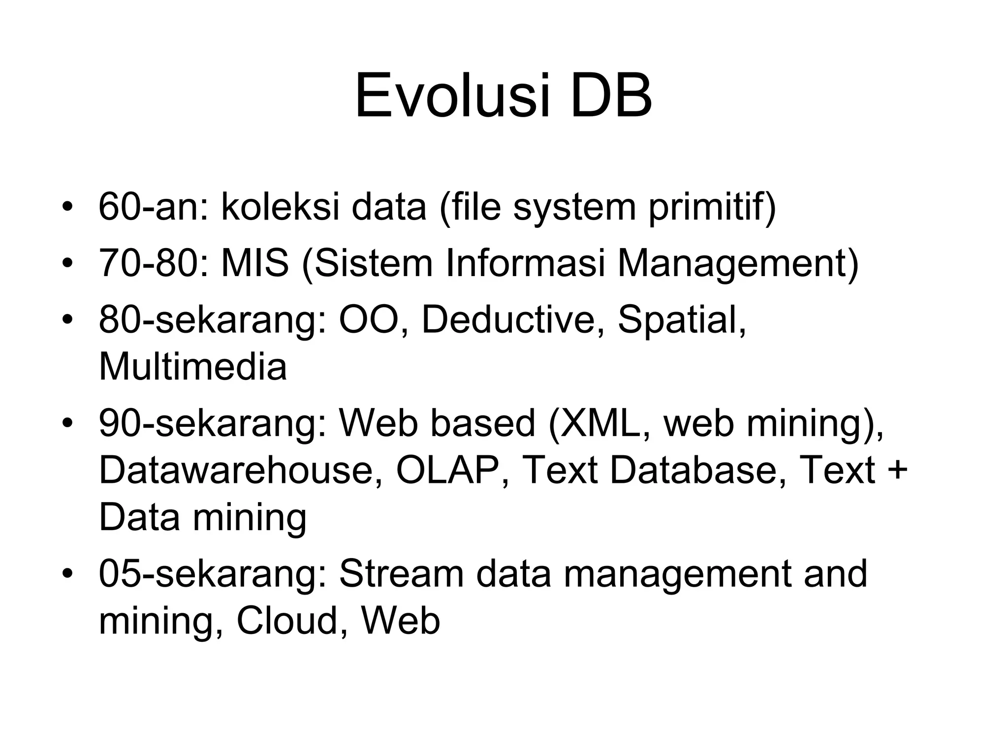 Evolusi DB
• 60-an: koleksi data (file system primitif)
• 70-80: MIS (Sistem Informasi Management)
• 80-sekarang: OO, Deductive, Spatial,
Multimedia
• 90-sekarang: Web based (XML, web mining),
Datawarehouse, OLAP, Text Database, Text +
Data mining
• 05-sekarang: Stream data management and
mining, Cloud, Web
 