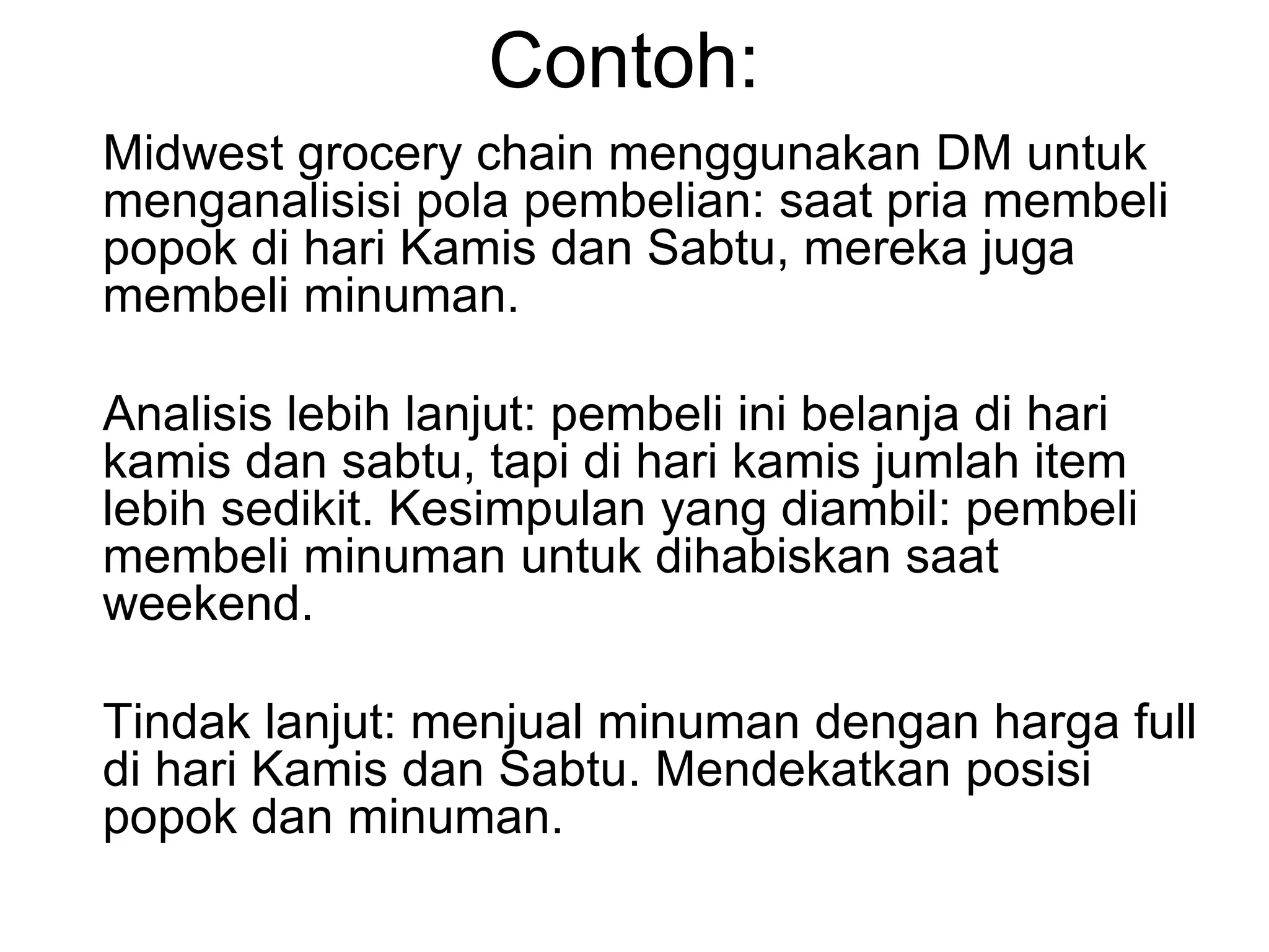 Contoh:
Midwest grocery chain menggunakan DM untuk
menganalisisi pola pembelian: saat pria membeli
popok di hari Kamis dan Sabtu, mereka juga
membeli minuman.
Analisis lebih lanjut: pembeli ini belanja di hari
kamis dan sabtu, tapi di hari kamis jumlah item
lebih sedikit. Kesimpulan yang diambil: pembeli
membeli minuman untuk dihabiskan saat
weekend.
Tindak lanjut: menjual minuman dengan harga full
di hari Kamis dan Sabtu. Mendekatkan posisi
popok dan minuman.
 