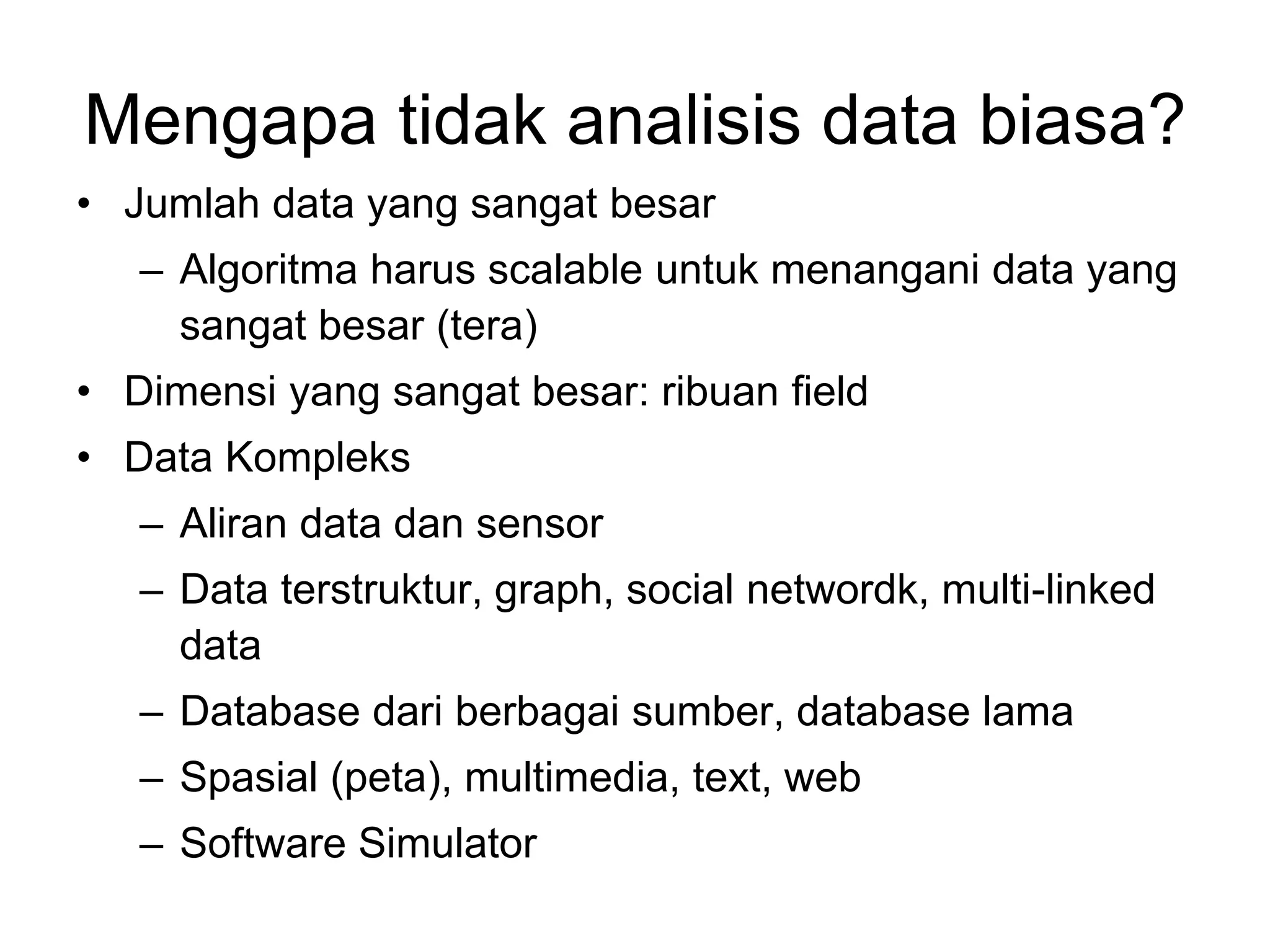Mengapa tidak analisis data biasa?
• Jumlah data yang sangat besar
– Algoritma harus scalable untuk menangani data yang
sangat besar (tera)
• Dimensi yang sangat besar: ribuan field
• Data Kompleks
– Aliran data dan sensor
– Data terstruktur, graph, social networdk, multi-linked
data
– Database dari berbagai sumber, database lama
– Spasial (peta), multimedia, text, web
– Software Simulator
 