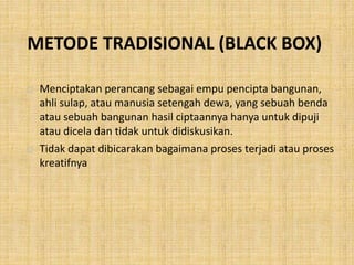 METODE TRADISIONAL (BLACK BOX)
 Menciptakan perancang sebagai empu pencipta bangunan,
ahli sulap, atau manusia setengah dewa, yang sebuah benda
atau sebuah bangunan hasil ciptaannya hanya untuk dipuji
atau dicela dan tidak untuk didiskusikan.
 Tidak dapat dibicarakan bagaimana proses terjadi atau proses
kreatifnya
 