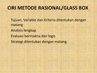 CIRI METODE RASIONAL/GLASS BOX
 Tujuan, Variable dan Kriteria ditentukan dengan
matang
 Analisis lengkap
 Evaluasi bermakna dan logis
 Strategi ditentukan dengan matang.
 