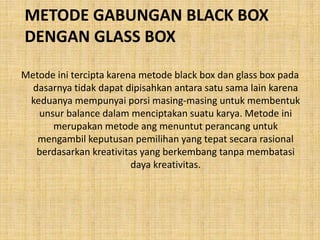 METODE GABUNGAN BLACK BOX
DENGAN GLASS BOX
Metode ini tercipta karena metode black box dan glass box pada
dasarnya tidak dapat dipisahkan antara satu sama lain karena
keduanya mempunyai porsi masing-masing untuk membentuk
unsur balance dalam menciptakan suatu karya. Metode ini
merupakan metode ang menuntut perancang untuk
mengambil keputusan pemilihan yang tepat secara rasional
berdasarkan kreativitas yang berkembang tanpa membatasi
daya kreativitas.
 