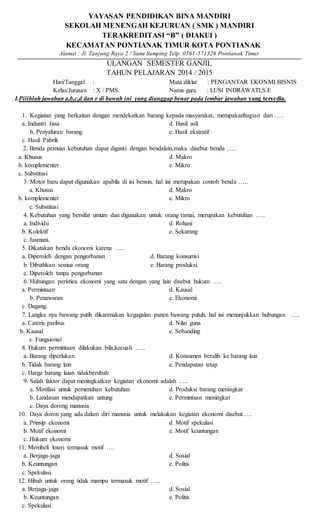 YAYASAN PENDIDIKAN BINA MANDIRI
SEKOLAH MENENGAH KEJURUAN ( SMK ) MANDIRI
TERAKREDITASI “B” ( DIAKUI )
KECAMATAN PONTIANAK TIMUR KOTA PONTIANAK
Alamat : Jl. Tanjung Raya 2 / Sumi Sumping Telp. 0561-571326 Pontianak Timur
ULANGAN SEMESTER GANJIL
TAHUN PELAJARAN 2014 / 2015
Hari/Tanggal : Mata diklat : PENGANTAR EKONMI BISNIS
Kelas/Jurusan : X / PMS. Nama guru : LUSI INDRAWATI,S.E
I.Pilihlah jawaban a,b,c,d dan e di bawah ini yang dianggap benar pada lembar jawaban yang tersedia.
1. Kegiatan yang berkaitan dengan mendekatkan barang kepada masyarakat, merupakanbagian dari …..
a. Industri Jasa d. Hasil asli
b. Penyaluran barang e. Hasil ekstratif
c. Hasil Pabrik
2. Benda pemuas kebutuhan dapat diganti dengan bendalain,maka disebut benda …..
a. Khusus d. Makro
b. komplementer e. Mikro
c. Substitusi
3. Motor baru dapat digunakan apabila di isi bensin, hal ini merupakan contoh benda …..
a. Khusus d. Makro
b. komplementer e. Mikro
c. Substitusi
4. Kebutuhan yang bersifat umum dan digunakan untuk orang ramai, merupakan kebutuhan …..
a. Individu d. Rohani
b. Kolektif e. Sekarang
c. Jasmani.
5. Dikatakan benda ekonomi karena …..
a. Diperoleh dengan pengorbanan d. Barang konsumsi
b. Dibuthkan semua orang e. Barang produksi.
c. Diperoleh tanpa pengorbanan
6. Hubungan peristiea ekonomi yang satu dengan yang lain disebut hukum …..
a. Permintaan d. Kausal
b. Penawaran e. Ekonomi
c. Dagang.
7. Langka nya bawang putih dikarenakan kegagalan panen bawang putuh, hal ini menunjukkan hubungan …..
a. Cateris paribus d. Nilai guna
b. Kausal e. Sebanding
c. Fungsional
8. Hukum permintaan dilakukan bila,kecuali …..
a. Barang diperlukan. d. Konsumen beralih ke barang lain
b. Tidak barang lain e. Pendapatan tetap
c. Harga barang laian tidakberubah
9. Salah faktor dapat meningkatkan kegiatan ekonomi adalah …..
a. Motifasi untuk pemenuhan kebutuhan d. Produksi barang meningkat
b. Landasan mendapatkan untung e. Permintaan meningkat
c. Daya dorong manusia
10. Daya doron yang ada dalam diri manusia untuk melakukan kegiatan ekonomi disebut…..
a. Prinsip ekonomi d. Motif spekulasi
b. Motif ekonomi e. Motif keuntungan
c. Hukum ekonomi
11. Membeli loteri termasuk motif ….
a. Berjaga-jaga d. Sosial
b. Keuntungan e. Politis
c. Spekulasi
12. Hibah untuk orang tidak mampu termasuk motif …..
a. Berjaga-jaga d. Sosial
b. Keuntungan e. Politis
c. Spekulasi
 