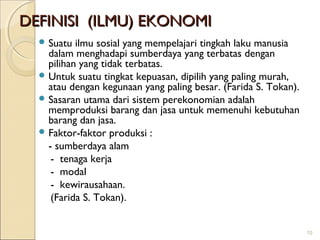 DEFINISI (ILMU) EKONOMI
 Suatu

ilmu sosial yang mempelajari tingkah laku manusia
dalam menghadapi sumberdaya yang terbatas dengan
pilihan yang tidak terbatas.
 Untuk suatu tingkat kepuasan, dipilih yang paling murah,
atau dengan kegunaan yang paling besar. (Farida S. Tokan).
 Sasaran utama dari sistem perekonomian adalah
memproduksi barang dan jasa untuk memenuhi kebutuhan
barang dan jasa.
 Faktor-faktor produksi :
- sumberdaya alam
- tenaga kerja
- modal
- kewirausahaan.
(Farida S. Tokan).
10

 
